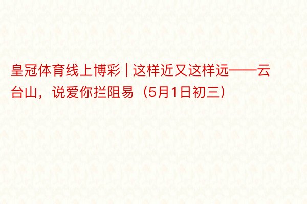 皇冠体育线上博彩 | 这样近又这样远——云台山，说爱你拦阻易（5月1日初三）