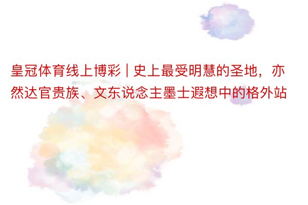 皇冠体育线上博彩 | 史上最受明慧的圣地，亦然达官贵族、文东说念主墨士遐想中的格外站