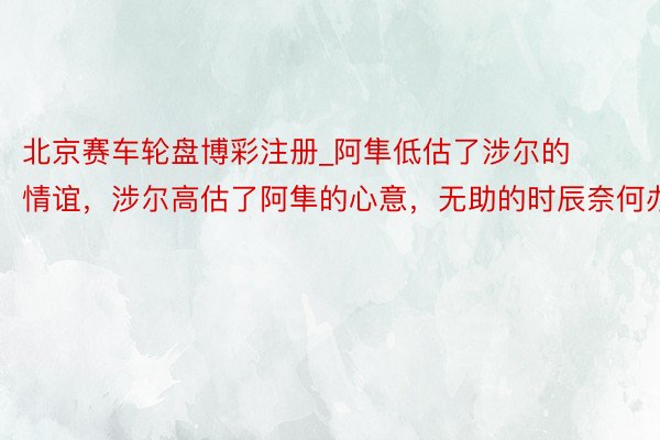 北京赛车轮盘博彩注册_阿隼低估了涉尔的情谊，涉尔高估了阿隼的心意，无助的时辰奈何办