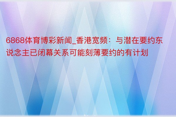 6868体育博彩新闻_香港宽频：与潜在要约东说念主已闭幕关系可能刻薄要约的有计划
